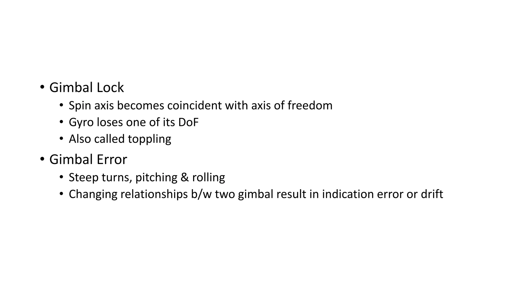 • Gimbal Lock
• Spin axis becomes coincident with axis of freedom
• Gyro loses one of its DoF
• Also called toppling
• Gimbal Error
• Steep turns, pitching & rolling
• Changing relationships b/w two gimbal result in indication error or drift
 