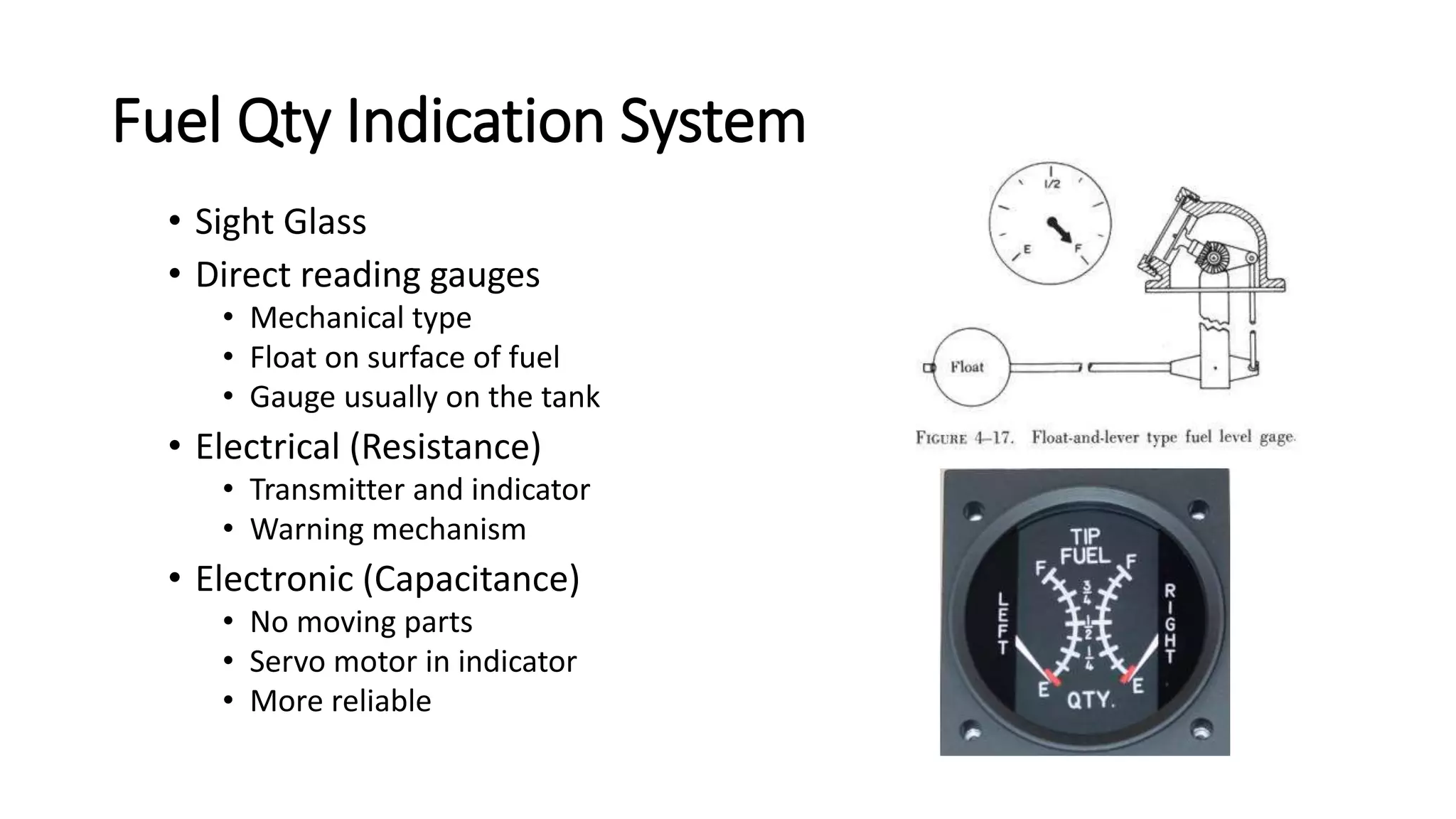 Fuel Qty Indication System
• Sight Glass
• Direct reading gauges
• Mechanical type
• Float on surface of fuel
• Gauge usually on the tank
• Electrical (Resistance)
• Transmitter and indicator
• Warning mechanism
• Electronic (Capacitance)
• No moving parts
• Servo motor in indicator
• More reliable
 