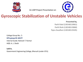 Gyroscopic Stabilization of Unstable Vehicles
Presented by,
Parth Patel (130140119061)
Parth Shah (130140119060)
Tejas chaudhari (130140119105)
College Group No.: 5
GTU group ID: 64177
Internal Guide: Ratnesh T. Parmar
HOD: A. J. Sheth
Laid in,
Government Engineering College, Bharuch (under GTU)
An UDP Project Presentation on
 