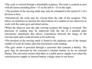 •The scale is viewed through a detachable eyepiece. The scale is centred at zero
with divisions extending from +15 on the left to −15 on the right .
• The position of the moving mark may only be estimated to the nearest 0.1 of a
division at best.
•Alternatively the scale may be viewed from the side of the eyepiece. This
allows an instructor to monitor the observations of a student or two observers to
work with the same gyro and observations.
•When the observer uses the side viewing eyepiece the image is reversed. The
precision of reading may be improved with the aid of a parallel plate
micrometer attachment that allows coincidence between the image of the
moving mark and a scale division to be achieved.
•The position of the moving mark is found as the algebraic sum of the integer
number of scale divisions, plus the micrometer scale reading.
•The gyro motor is powered through a converter that contains a battery. The
gyro may be powered by the converter’s internal battery or by an external
battery. The converter ensures that there is a stable power supply even when the
external power supply or internal battery voltage starts to run down.
 