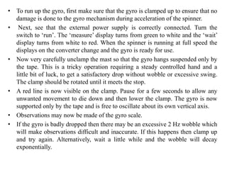 • To run up the gyro, first make sure that the gyro is clamped up to ensure that no
damage is done to the gyro mechanism during acceleration of the spinner.
• Next, see that the external power supply is correctly connected. Turn the
switch to ‘run’. The ‘measure’ display turns from green to white and the ‘wait’
display turns from white to red. When the spinner is running at full speed the
displays on the converter change and the gyro is ready for use.
• Now very carefully unclamp the mast so that the gyro hangs suspended only by
the tape. This is a tricky operation requiring a steady controlled hand and a
little bit of luck, to get a satisfactory drop without wobble or excessive swing.
The clamp should be rotated until it meets the stop.
• A red line is now visible on the clamp. Pause for a few seconds to allow any
unwanted movement to die down and then lower the clamp. The gyro is now
supported only by the tape and is free to oscillate about its own vertical axis.
• Observations may now be made of the gyro scale.
• If the gyro is badly dropped then there may be an excessive 2 Hz wobble which
will make observations difficult and inaccurate. If this happens then clamp up
and try again. Alternatively, wait a little while and the wobble will decay
exponentially.
 