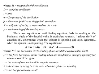 where: M = magnitude of the oscillation
D = damping coefficient
t = time
ω = frequency of the oscillation
p = time at a ‘positive turning point’, see below
K = midpoint of swing as measured on the scale
y = scale reading of the moving mark
The second equation, or north finding equation, finds the reading on the
horizontal circle of the theodolite that is equivalent to north. It relates the K of
equation (1), determined when the spinner is spinning and also, separately,
when the spinner is not spinning. The equation is:
N = H + sB(1 + C) − sCd + A -------------(2)
where: N = the horizontal circle reading of the theodolite equivalent to north
H = the fixed horizontal circle reading when the theodolite is clamped up ready for
observations of the gyro
s = the value of one scale unit in angular measure
B = the centre of swing in scale units when the spinner is spinning
C = the ‘torque ratio constant’
 