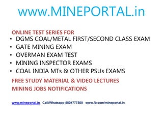 www.MINEPORTAL.in
ONLINE TEST SERIES FOR
• DGMS COAL/METAL FIRST/SECOND CLASS EXAM
• GATE MINING EXAM
• OVERMAN EXAM TEST
• MINING INSPECTOR EXAMS
• COAL INDIA MTs & OTHER PSUs EXAMS
FREE STUDY MATERIAL & VIDEO LECTURES
MINING JOBS NOTIFICATIONS
www.mineportal.in Call/Whatsapp-8804777500 www.fb.com/mineportal.in
 