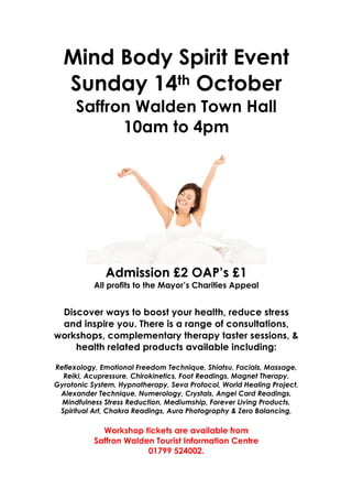 Mind Body Spirit Event
  Sunday 14th October
      Saffron Walden Town Hall
            10am to 4pm




              Admission £2 OAP’s £1
           All profits to the Mayor’s Charities Appeal


 Discover ways to boost your health, reduce stress
 and inspire you. There is a range of consultations,
workshops, complementary therapy taster sessions, &
    health related products available including:

Reflexology, Emotional Freedom Technique, Shiatsu, Facials, Massage,
  Reiki, Acupressure, Chirokinetics, Foot Readings, Magnet Therapy,
Gyrotonic System, Hypnotherapy, Seva Protocol, World Healing Project,
 Alexander Technique, Numerology, Crystals, Angel Card Readings,
  Mindfulness Stress Reduction, Mediumship, Forever Living Products,
 Spiritual Art, Chakra Readings, Aura Photography & Zero Balancing,

             Workshop tickets are available from
           Saffron Walden Tourist Information Centre
                        01799 524002.
 
