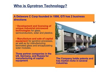 Who is Gyrotron Technology?

A Delaware C Corp founded in 1998, GTI has 2 business
directions

 • Development and licensing of
 unique industrial microwave
 technologies for glass,
 semiconductors, solar and plastics;

 • Manufacture and sale of capital
 equipment for gyrotron processes,
 as well as for manufacturing
 laminated glass and encapsulating
 solar modules.

 Three partner companies in the
 US, Germany, and Russia for
 manufacturing of capital              The Company holds patents and
 equipment                             has market niche in several
                                       industries
 