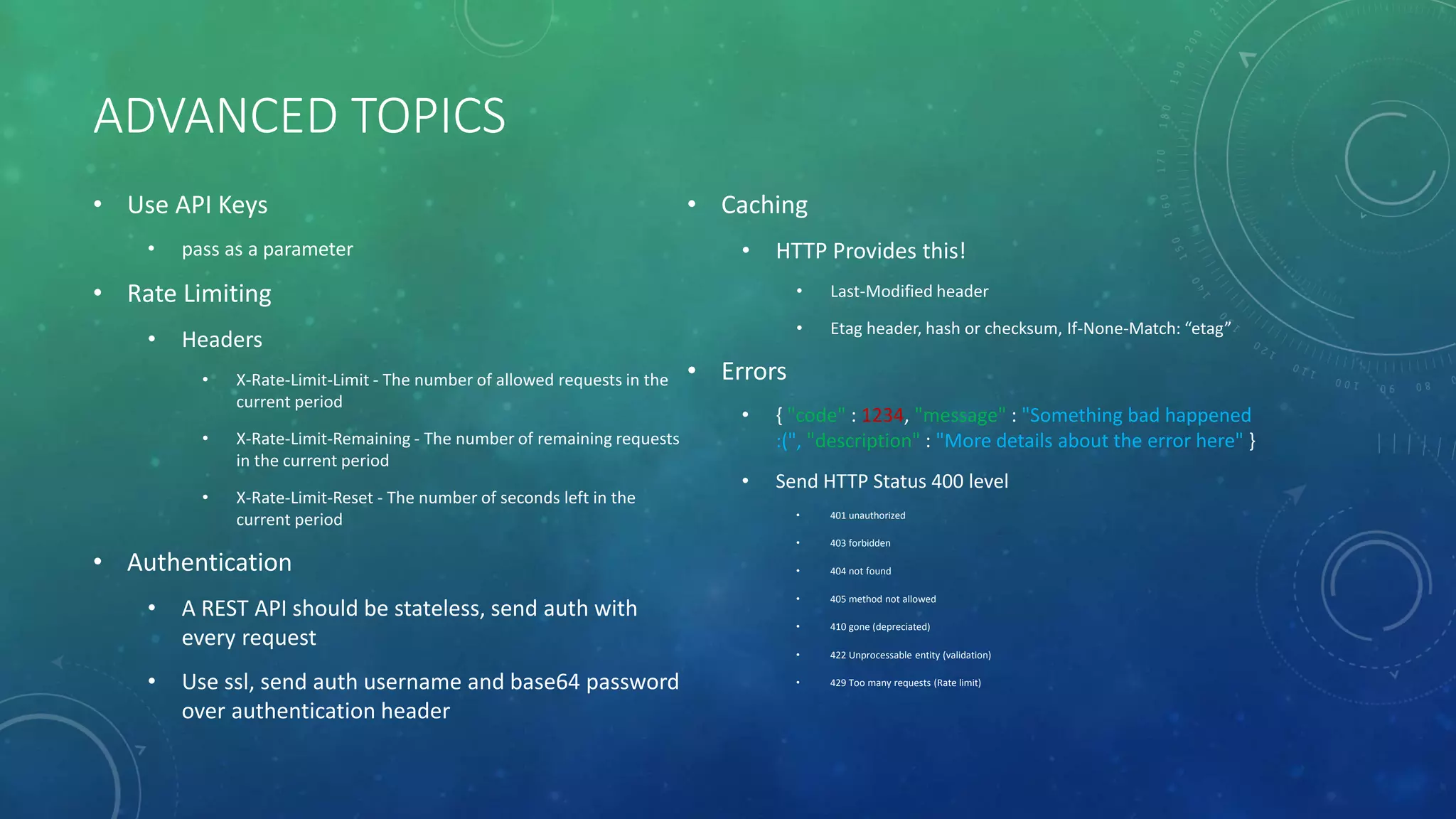 ADVANCED TOPICS
• Use API Keys
• pass as a parameter
• Rate Limiting
• Headers
• X-Rate-Limit-Limit - The number of allowed requests in the
current period
• X-Rate-Limit-Remaining - The number of remaining requests
in the current period
• X-Rate-Limit-Reset - The number of seconds left in the
current period
• Authentication
• A REST API should be stateless, send auth with
every request
• Use ssl, send auth username and base64 password
over authentication header
• Caching
• HTTP Provides this!
• Last-Modified header
• Etag header, hash or checksum, If-None-Match: “etag”
• Errors
• { "code" : 1234, "message" : "Something bad happened
:(", "description" : "More details about the error here" }
• Send HTTP Status 400 level
• 401 unauthorized
• 403 forbidden
• 404 not found
• 405 method not allowed
• 410 gone (depreciated)
• 422 Unprocessable entity (validation)
• 429 Too many requests (Rate limit)
 