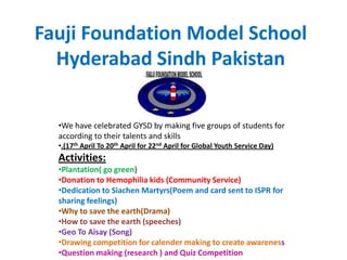 Fauji Foundation Model School
  Hyderabad Sindh Pakistan

  •We have celebrated GYSD by making five groups of students for
  according to their talents and skills
  •.(17th April To 20th April for 22nd April for Global Youth Service Day)
  Activities:
  •Plantation( go green)
  •Donation to Hemophilia kids (Community Service)
  •Dedication to Siachen Martyrs(Poem and card sent to ISPR for
  sharing feelings)
  •Why to save the earth(Drama)
  •How to save the earth (speeches)
  •Geo To Aisay (Song)
  •Drawing competition for calender making to create awareness
  •Question making (research ) and Quiz Competition
 
