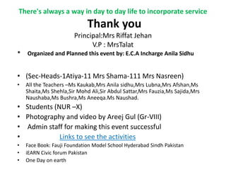There's always a way in day to day life to incorporate service
                             Thank you
                       Principal:Mrs Riffat Jehan
                             V.P : MrsTalat
*   Organized and Planned this event by: E.C.A Incharge Anila Sidhu


• (Sec-Heads-1Atiya-11 Mrs Shama-111 Mrs Nasreen)
•   All the Teachers –Ms Kaukab,Mrs Anila sidhu,Mrs Lubna,Mrs Afshan,Ms
    Shaita,Ms Shehla,Sir Mohd Ali,Sir Abdul Sattar,Mrs Fauzia,Ms Sajida,Mrs
    Naushaba,Ms Bushra,Ms Aneeqa.Ms Naushad.
• Students (NUR –X)
• Photography and video by Areej Gul (Gr-VIII)
• Admin staff for making this event successful
•            Links to see the activities
•   Face Book: Fauji Foundation Model School Hyderabad Sindh Pakistan
•   iEARN Civic forum Pakistan
•   One Day on earth
 