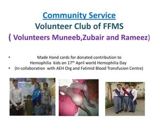 Community Service
             Volunteer Club of FFMS
( Volunteers Muneeb,Zubair and Rameez)

•              Made Hand cards for donated contribution to
           Hemophilia kids on 17th April world Hemophilia Day
• (In collaboration with AEH Org and Fatimid Blood Transfusion Centre)
 