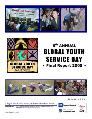 6th ANNUAL
                                                            GLOBAL YOUTH
                                                             SERVICE DAY
                                                          • Final Report 2005 •




                                                                                Sponsored by:

A Program of Youth Service America, with the Global Youth Action Network
Prepared by:    Luis A. Davila Ortega, Benjamin Quinto, Silvia Golombek, PhD
                 GYSD International Coordination Team


v.3d. August 04, 2005
 