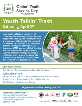 WWW.GYSD.ORG



Youth Talkin’ Trash
Saturday, April 27
Local youth will take to the streets of
downtown Evansville and lead an initiative
designed to clean up and beautify the area
and nearby neighborhoods. The event will
be followed by a free lunch, a Celebration
of Youth Service, and activities at the
downtown YMCA as a part of their Healthy
Kids Day. Coordinated by USI’s Service
Learning Program, participants will join
millions of others around the globe who
are celebrating Global Youth Service Day.
The event will take place rain or shine.


Schedule of Events:
9 to 11 a.m. - Clean-up at various Evansville locations
Events at the YMCA:
11:30 a.m. to 1:30 p.m. - Lunch and Celebration of Youth Service
1:30 to 2 p.m. - Guinness World Records Zumbatomic
2 to 3:30 p.m. - Activities and Games

                      Registration Deadline: Friday, April 12

Registration and Information:
www.usi.edu/servicelearning
www.facebook.com/usi.servicelearning
servicelearning@usi.edu
812/464-1989
 