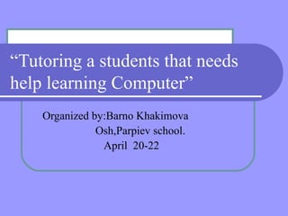 “Tutoring a students that needs
help learning Computer”
    Organized by:Barno Khakimova
               Osh,Parpiev school.
                April 20-22
 