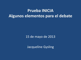 Prueba INICIA
Algunos elementos para el debate
15 de mayo de 2013
Jacqueline Gysling
 