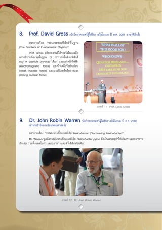 กรกฎาคม - กันยายน 255748
ภาพที่ 11 Prof. David Gross
ภาพที่ 12 Dr. John Robin Warren
	 บรรยายเรื่อง “ขอบเขตของฟิสิกส์พื้นฐาน
(The Frontiers of Fundamental Physics)”
	 Prof. Gross อธิบายงานที่ได้รางวัลโนเบลคือ
การอธิบายถึงแรงพื้นฐาน 3 ประเภทในด้านฟิสิกส์
อนุภาค (particle physics) ได้แก่ แรงแม่เหล็กไฟฟ้า
(electromagnetic force) แรงนิวเคลียร์อย่างอ่อน
(weak nuclear force) และแรงนิวเคลียร์อย่างแรง
(strong nuclear force)
	 บรรยายเรื่อง “การค้นพบเชื้อแบคทีเรีย Helicobacter (Discovering Helicobacter)”
	 Dr. Warren พูดถึงการค้นพบเชื้อแบคทีเรีย Helicobacter pylori ซึ่งเป็นสาเหตุทำให้เกิดกระเพาะอาหาร
อักเสบ รวมทั้งแผลในกระเพาะอาหารและลำไส้เล็กส่วนต้น
8.	 Prof. David Gross (นักวิทยาศาสตร์ผู้ได้รับรางวัลโนเบล ปี ค.ศ. 2004 สาขาฟิสิกส์)
9.	 Dr. John Robin Warren (นักวิทยาศาสตร์ผู้ได้รับรางวัลโนเบล ปี ค.ศ. 2005 	
	 สาขาสรีรวิทยาหรือแพทยศาสตร์)
 