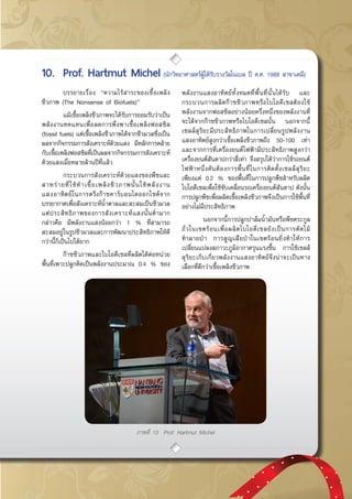 กรกฎาคม - กันยายน 2557 49
ภาพที่ 13 Prof. Hartmut Michel
	 บรรยายเรื่อง “ความไร้สาระของเชื้อเพลิง
ชีวภาพ (The Nonsense of Biofuels)”
	 แม้เชื้อเพลิงชีวภาพจะได้รับการยอมรับว่าเป็น
พลังงานทดแทนเพื่อลดการพึ่งพาเชื้อเพลิงฟอสซิล
(fossil fuels) แต่เชื้อเพลิงชีวภาพได้จากชีวมวลซึ่งเป็น
ผลจากกิจกรรมการสังเคราะห์ด้วยแสง มีหลักการคล้าย
กับเชื้อเพลิงฟอสซิลที่เป็นผลจากกิจกรรมการสังเคราะห์
ด้วยแสงเมื่อหลายล้านปีที่แล้ว
	 กระบวนการสังเคราะห์ด้วยแสงของพืชและ
สาหร่ายที่ใช้ทำเชื้อเพลิงชีวภาพนั้นใช้พลังงาน
แสงอาทิตย์ในการตรึงก๊าซคาร์บอนไดออกไซด์จาก
บรรยากาศเพื่อสังเคราะห์น้ำตาลและสะสมเป็นชีวมวล
แต่ประสิทธิภาพของการสังเคราะห์แสงนั้นต่ำมาก
กล่าวคือ มีพลังงานแสงน้อยกว่า 1 % ที่สามารถ
สะสมอยู่ในรูปชีวมวลและการพัฒนาประสิทธิภาพให้ดี
กว่านี้ก็เป็นไปได้ยาก
	 ก๊าซชีวภาพและไบโอดีเซลที่ผลิตได้ต่อหน่วย
พื้นที่เพาะปลูกคิดเป็นพลังงานประมาณ 0.4 % ของ
พลังงานแสงอาทิตย์ทั้งหมดที่พื้นที่นั้นได้รับ และ
กระบวนการผลิตก๊าซชีวภาพหรือไบโอดีเซลต้องใช้
พลังงานจากฟอสซิลอย่างน้อยครึ่งหนึ่งของพลังงานที่
จะได้จากก๊าซชีวภาพหรือไบโอดีเซลนั้น นอกจากนี้
เซลล์สุริยะมีประสิทธิภาพในการเปลี่ยนรูปพลังงาน
แสงอาทิตย์สูงกว่าเชื้อเพลิงชีวภาพถึง 50-100 เท่า
และจากการที่เครื่องยนต์ไฟฟ้ามีประสิทธิภาพสูงกว่า
เครื่องยนต์สันดาปกว่าสี่เท่า จึงสรุปได้ว่าการใช้รถยนต์
ไฟฟ้าหนึ่งคันต้องการพื้นที่ในการติดตั้งเซลล์สุริยะ
เพียงแค่ 0.2 % ของพื้นที่ในการปลูกพืชสำหรับผลิต
ไบโอดีเซลเพื่อใช้ขับเคลื่อนรถเครื่องยนต์สันดาป ดังนั้น
การปลูกพืชเพื่อผลิตเชื้อเพลิงชีวภาพจึงเป็นการใช้พื้นที่
อย่างไม่มีประสิทธิภาพ
	 นอกจากนี้การปลูกปาล์มน้ำมันหรือพืชตระกูล
ถั่วในเขตร้อนเพื่อผลิตไบโอดีเซลยังเป็นการตัดไม้
ทำลายป่า การสูญเสียป่าในเขตร้อนยิ่งทำให้การ
เปลี่ยนแปลงสภาวะภูมิอากาศรุนแรงขึ้น การใช้เซลล์
สุริยะเก็บเกี่ยวพลังงานแสงอาทิตย์จึงน่าจะเป็นทาง
เลือกที่ดีกว่าเชื้อเพลิงชีวภาพ
10.	 Prof. Hartmut Michel (นักวิทยาศาสตร์ผู้ได้รับรางวัลโนเบล ปี ค.ศ. 1988 สาขาเคมี)
 