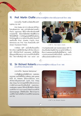 กรกฎาคม - กันยายน 255750
	 บรรยายเรื่อง “จีเอฟพี: ฉายไฟส่องชีวิต (GFP:
Lighting Up Life)”
	 Prof. Chalfie กล่าวว่าการสังเกตทางชีววิทยา
ในช่วงต้นทศวรรษ 1990 ถูกจำกัดด้วยข้อกำหนดที่ว่า
ตัวอย่าง (specimen) ที่ต้องการศึกษาต้องเป็นเซลล์ที่
ตายแล้วเท่านั้น เนื่องจากไม่มีเทคนิคการย้อมสีที่สามารถ
ใช้กับสิ่งมีชีวิตได้ การเก็บข้อมูลของสิ่งมีชีวิตในสมัยก่อน
จึงเป็นข้อมูลที่มาจากภาพนิ่งเท่านั้นแต่ข้อจำกัดเหล่านี้
หมดไปเมื่อ Prof. Chalfie ร่วมกับ Prof.
Shimomura และ Prof. Tsien ค้นพบโปรตีน GFP
(Green Fluorescent Protein)
	 การค้นพบ GFP และโปรตีนเรืองแสงอื่นๆ
ถือว่าเป็นการปฏิวัติครั้งสำคัญทางชีววิทยาเนื่องจาก
GFP เป็นไบโอมาร์เกอร์ (biomarker) หลักที่สำคัญ
ที่มีคุณสมบัติพิเศษสามารถถ่ายถอดให้กับสิ่งมีชีวิต
อื่นๆ โดยการสืบพันธุ์การฉีด viral vector และ
การเเปรรูปของเชลล์ (cell transformation) GFP จึง
เป็นเครื่องมือสำคัญที่นักวิทยาศาสตร์นำไปใช้ในการ
ศึกษาการแสดงออกของยีนส์ในสิ่งมีชีวิตต่างๆ รวมถึง
การหาตำแหน่งของโปรตีนในเนื้อเยื่อ และศึกษาการ
เปลี่ยนแปลงของเซลล์ตามกาลเวลา
	 บรรยายเรื่อง “Bacterial Methylomes”
	 การเป็นผู้ค้นพบเอนไซม์ตัดจำเพาะ (restriction
enzymes) และยีนส์ที่ได้รับการตัดทอน (split genes)
ทำให้ Sir Roberts ได้รับรางวัลโนเบล สาขา
สรีรวิทยาหรือแพทยศาสตร์ ร่วมกับ Prof. Phillip
Allen Sharp ในการประชุมครั้งนี้ท่านได้บรรยายระบบ
การตัดจำเพาะและปรับเปลี่ยนยีนส์ (restriction-
modification system) ซึ่งทำหน้าที่สำคัญในการป้องกัน
แบคทีเรียจากการรุกรานของไวรัสสลายแบคทีเรีย
(bacteriophage) หรือดีเอ็นเอใดๆ ที่พยายามรุกราน
แบคทีเรีย โดยท่านเริ่มศึกษาจากแบคทีเรีย Escherichia
coli ก่อน
ภาพที่ 15 Sir Richard Roberts
11.	 Prof. Martin Chalfie (นักวิทยาศาสตร์ผู้ได้รับรางวัลรางวัลโนเบลสาขาเคมี ปีค.ศ. 2008)
ภาพที่ 14 Prof. Martin Chalfie
12.	 Sir Richard Roberts(นักวิทยาศาสตร์ผู้ได้รับรางวัลโนเบล ปี ค.ศ. 1993 	 	
	 สาขาสรีรวิทยาหรือแพทยศาสตร์)
 