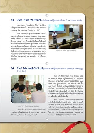 กรกฎาคม - กันยายน 2557 51
ภาพที่ 16 Prof. Kurt Wuthrich
	 บรรยายเรื่อง “การวิเคราะห์จักรวาลโปรตีน
เพื่อคุณภาพชีวิตที่ดีขึ้น (Analysing the Protein
Universe for Improved Quality of Life)”
	 Prof. Wuthrich ผู้พัฒนาเทคนิคนิวเคลียร์
แมกเนติกเรโซแนนซ์ (Nuclear Magnetic Resonance,
NMR) เพื่อการวิเคราะห์โครงสร้างสามมิติของโมเลกุล
ชีวภาพ กล่าวว่า การศึกษาลำดับดีเอ็นเอหรือจีโนมมี
ความสำคัญอย่างยิ่งต่อการพัฒนาคุณภาพชีวิต นอกเหนือ
จากลำดับดีเอ็นเอของยีนและการใช้เทคนิค NMR สำหรับ
ศึกษาโครงสร้างโมเลกุลของโปรตีน ความก้าวหน้าใหม่ๆ
ในด้านอื่น เช่น การเกษตร โภชนาการ และสาธารณสุข
ก็เป็นรากฐานที่สำคัญที่ช่วยให้เข้าใจรายละเอียดของ
โปรตีโอม (proteome) และผลผลิตอื่นๆ จากยีนของ
สิ่งมีชีวิต
13.	 Prof. Kurt Wuthrich (นักวิทยาศาสตร์ผู้ได้รับรางวัลโนเบล ปี ค.ศ. 2002 สาขาเคมี)
14.	 Prof. Michael Grätzel(นักวิทยาศาสตร์ผู้ได้รับรางวัลรางวัล Millennium Technology
	 ปี ค.ศ. 2010)
ภาพที่ 17 Prof. Michael Grätzel
	 บรรยายเรื่อง “แสงและพลังงานจากการเลียนแบบ
การสังเคราะห์แสงในธรรมชาติ (Light and Energy
Mimicking Natural Photosynthesis)”
	 ในปี ค.ศ. 1988 ขณะที่ Prof. Grätzel และ
Dr. Brian O’ Regan อยู่ที่ University of California,  
Berkeley ได้ร่วมกันสร้างเซลล์สุริยะชนิดสีย้อม (dye
solar cell) รุ่นใหม่ที่เรียกว่า the Grätzel cell ขึ้น
และ Prof. Grätzel ได้พัฒนาเซลล์สุริยะชนิดนี้อย่าง
ต่อเนื่อง จนกระทั่งสำเร็จเป็นเซลล์สุริยะชนิดสีย้อม
ประสิทธิภาพสูงชนิดเเรกในปี ค.ศ. 1991 ปัจจุบันท่าน
ยังคงพัฒนาเซลล์สุริยะชนิดสีย้อมเพื่อเพิ่มประสิทธิภาพ
การผลิตพลังงานไฟฟ้าให้สูงขึ้น
	 Prof. Grätzel ยังกล่าวถึงการนำเซลล์แสง
อาทิตย์ชนิดสีย้อมไปใช้งานในด้านต่างๆ เช่น ในรถยนต์
อัจฉริยะ (smart car) ของบริษัท Daimler-Benz
หรือร่วมวิจัยกับประเทศซาอุดีอาระเบียในการนำมา
ทดสอบการใช้งาน และใช้ประโยชน์ในศูนย์ประชุมแห่ง
ใหม่ของ the École Polytechnique Fédérale de
Lausanne (EPFL) ประเทศสวิตเซอร์แลนด์
 