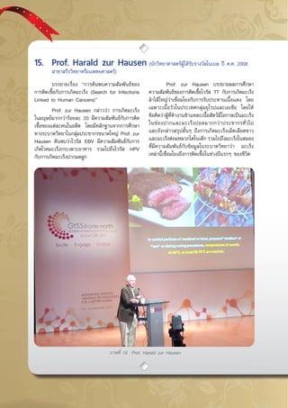 กรกฎาคม - กันยายน 255752
ภาพที่ 18 Prof. Harald zur Hausen
	 บรรยายเรื่อง “การค้นพบความสัมพันธ์ของ
การติดเชื้อกับการเกิดมะเร็ง (Search for Infections
Linked to Human Cancers)”
	 Prof. zur Hausen กล่าวว่า การเกิดมะเร็ง
ในมนุษย์มากกว่าร้อยละ 20 มีความสัมพันธ์กับการติด
เชื้อของแต่ละคนในอดีต โดยมีหลักฐานจากการศึกษา
ทางระบาดวิทยาในกลุ่มประชากรขนาดใหญ่ Prof. zur
Hausen ค้นพบว่าไวรัส EBV มีความสัมพันธ์กับการ
เกิดโรคมะเร็งกระเพาะอาหาร รวมไปถึงไวรัส HPV
กับการเกิดมะเร็งปากมดลูก
	 Prof. zur Hausen บรรยายผลการศึกษา
ความสัมพันธ์ของการติดเชื้อไวรัส TT กับการเกิดมะเร็ง
ลำไส้ใหญ่ว่าเชื่อมโยงกับการรับประทานเนื้อแดง โดย
เฉพาะเนื้อวัวในประเทศกลุ่มยุโรปและเอเชีย โดยให้
ข้อคิดว่าผู้ที่ทำงานชำแหละเนื้อสัตว์มีโอกาสเป็นมะเร็ง
ในช่องปากและมะเร็งปอดมากกว่าประชากรทั่วไป
และยังกล่าวสรุปสั้นๆ ถึงการเกิดมะเร็งเม็ดเลือดขาว
และมะเร็งต่อมหมวกไตในเด็ก รวมไปถึงมะเร็งในสมอง
ที่มีความสัมพันธ์กับข้อมูลในระบาดวิทยาว่า มะเร็ง
เหล่านี้เชื่อมโยงถึงการติดเชื้อในช่วงปีแรกๆ ของชีวิต
15.	 Prof. Harald zur Hausen (นักวิทยาศาสตร์ผู้ได้รับรางวัลโนเบล ปี ค.ศ. 2008 	
	 สาขาสรีรวิทยาหรือแพทยศาสตร์)
 