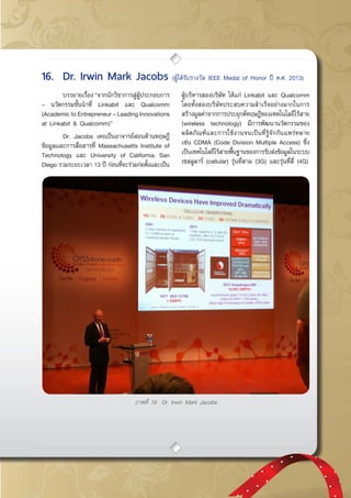 กรกฎาคม - กันยายน 2557 53
ภาพที่ 19 Dr. Irwin Mark Jacobs
	 บรรยายเรื่อง“จากนักวิชาการสู่ผู้ประกอบการ
– นวัตกรรมชั้นนำที่ Linkabit และ Qualcomm
(Academic to Entrepreneur – Leading Innovations
at Linkabit & Qualcomm)”
	 Dr. Jacobs เคยเป็นอาจารย์สอนด้านทฤษฎี
ข้อมูลและการสื่อสารที่ Massachusetts Institute of
Technology และ University of California, San
Diego รวมระยะเวลา 13 ปี ก่อนที่จะร่วมก่อตั้งและเป็น
ผู้บริหารสองบริษัท ได้แก่ Linkabit และ Qualcomm
โดยทั้งสองบริษัทประสบความสำเร็จอย่างมากในการ
สร้างมูลค่าจากการประยุกต์ทฤษฎีของเทคโนโลยีไร้สาย
(wireless technology) มีการพัฒนานวัตกรรมของ
ผลิตภัณฑ์และการใช้งานจนเป็นที่รู้จักกันแพร่หลาย
เช่น CDMA (Code Division Multiple Access) ซึ่ง
เป็นเทคโนโลยีไร้สายพื้นฐานของการรับส่งข้อมูลในระบบ
เซลลูลาร์ (cellular) รุ่นที่สาม (3G) และรุ่นที่สี่ (4G)
16.	 Dr. Irwin Mark Jacobs (ผู้ได้รับรางวัล IEEE Medal of Honor ปี ค.ศ. 2013)
 
