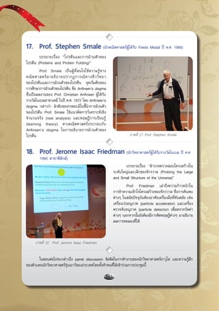 กรกฎาคม - กันยายน 255754
ภาพที่ 21 Prof. Stephen Smale
	 บรรยายเรื่อง “โปรตีนและการม้วนตัวของ
โปรตีน (Proteins and Protein Folding)”
	 Prof. Smale เป็นผู้ที่สนใจใช้ความรู้ทาง
คณิตศาสตร์มาอธิบายปรากฏการณ์ทางชีววิทยา
ของโปรตีนและการม้วนตัวของโปรตีน จุดเริ่มต้นของ
การศึกษาการม้วนตัวของโปรตีน คือ Anfinsen’s dogma
ซึ่งเป็นผลงานของ Prof. Christian Anfinsen ผู้ได้รับ
รางวัลโนเบลสาขาเคมี ในปี ค.ศ. 1972 โดย Anfinsen’s
dogma กล่าวว่า ลำดับของกรดอะมิโนชี้นำการม้วนตัว
ของโปรตีน Prof. Smale ใช้แนวคิดการวิเคราะห์เชิง
จำนวนจริง (real analysis) และทฤษฎีการเรียนรู้
(learning theory) ทางคณิตศาสตร์ประกอบกับ
Anfinsen’s dogma ในการอธิบายการม้วนตัวของ
โปรตีน
	 บรรยายเรื่อง “สำรวจตรวจสอบโครงสร้างใน
ระดับใหญ่และเล็กของจักรวาล (Probing the Large
and Small Structure of the Universe)”
	 Prof. Friedman เล่าถึงความก้าวหน้าใน
การทำความเข้าใจโครงสร้างของจักรวาล ซึ่งการค้นพบ
ต่างๆ ในสมัยปัจจุบันต้องอาศัยเครื่องมือที่ทันสมัย เช่น
เครื่องเร่งอนุภาค (particle accelerator) และเครื่อง
ตรวจจับอนุภาค (particle detector) เพื่อตรวจวัดค่า
ต่างๆ นอกจากนั้นยังต้องมีการคิดทฤษฎีต่างๆ มาอธิบาย
ผลการทดลองที่ได้
ภาพที่ 22 Prof. Jerome Isaac Friedman
17.	 Prof. Stephen Smale (นักคณิตศาสตร์ผู้ได้รับ Fields Medal ปี ค.ศ. 1966)
18.	 Prof. Jerome Isaac Friedman (นักวิทยาศาสตร์ผู้ได้รับรางวัลโนเบล ปี ค.ศ. 	
	 1990 สาขาฟิสิกส์)
	 ในตอนต่อไปจะกล่าวถึง panel discussion ข้อคิดในการทำงานของนักวิทยาศาสตร์อาวุโส และความรู้สึก
ของตัวแทนนักวิทยาศาสตร์รุ่นเยาว์ของประเทศไทยทั้งห้าคนที่ได้เข้าร่วมการประชุมนี้
 