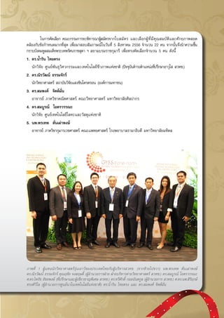 กรกฎาคม - กันยายน 2557 41
	 ในการคัดเลือก คณะกรรมการจะพิจารณาผู้สมัครจากใบสมัคร และเลือกผู้ที่มีคุณสมบัติและศักยภาพสอด
คล้องกับข้อกำหนดมากที่สุด เพื่อมาสอบสัมภาษณ์ในวันที่ 5 สิงหาคม 2556 จำนวน 22 คน จากนั้นจึงนำความขึ้น
กราบบังคมทูลสมเด็จพระเทพรัตนราชสุดา ฯ สยามบรมราชกุมารี เพื่อทรงคัดเลือกจำนวน 5 คน ดังนี้
1.	ดร.น้ำริน ไทยตรง
	 นักวิจัย ศูนย์พันธุวิศวกรรมและเทคโนโลยีชีวภาพแห่งชาติ (ปัจจุบันดำรงตำแหน่งที่ปรึกษาอาวุโส สวทช.)
2.	ดร.ณิรวัฒน์ ธรรมจักร์
	 นักวิทยาศาสตร์ สถาบันวิจัยแสงซินโครตรอน (องค์การมหาชน)
3.	ดร.สมพงค์  จิตต์มั่น
	 อาจารย์ ภาควิชาคณิตศาสตร์ คณะวิทยาศาสตร์ มหาวิทยาลัยศิลปากร
4.	ดร.สมบูรณ์  โอตรวรรณะ
	 นักวิจัย ศูนย์เทคโนโลยีโลหะและวัสดุแห่งชาติ
5.	นพ.พรเทพ  ตั่นเผ่าพงษ์	
	 อาจารย์ ภาควิชากุมารเวชศาสตร์ คณะแพทยศาสตร์ โรงพยาบาลรามาธิบดี มหาวิทยาลัยมหิดล
ภาพที่ 1 ผู้แทนนักวิทยาศาสตร์รุ่นเยาว์ของประเทศไทยกับผู้บริหารสวทช. (จากซ้ายไปขวา) นพ.พรเทพ ตั่นเผ่าพงษ์
ดร.ณิรวัฒน์ ธรรมจักร์ คุณฤทัย จงสฤษดิ์ (ผู้อำนวยการฝ่าย ฝ่ายบริหารค่ายวิทยาศาสตร์ สวทช.) ดร.สมบูรณ์ โอตรวรรณะ
ศ.ดร.ไพรัช ธัชยพงษ์ (ที่ปรึกษาและผู้เชี่ยวชาญพิเศษ สวทช.) ดร.ทวีศักดิ์ กออนันตกูล (ผู้อำนวยการ สวทช.) ศ.ดร.นพ.สิริฤกษ์
ทรงศิวิไล (ผู้อำนวยการศูนย์นาโนเทคโนโลยีแห่งชาติ) ดร.น้ำริน ไทยตรง และ ดร.สมพงค์ จิตต์มั่น
 