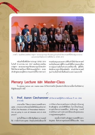 กรกฎาคม - กันยายน 255742
	 หลังเสร็จสิ้นพิธีเปิดการประชุม GYSS 2014
ในวันที่ 19 มกราคม พ.ศ. 2557 สมเด็จพระเทพรัตน
ราชสุดาฯ สยามบรมราชกุมารีทรงพระกรุณาโปรดเกล้าฯ
ให้นักวิทยาศาสตร์รุ่นเยาว์ทั้งห้าคนและผู้บริหาร สวทช.
เข้าเฝ้าทูลละอองธุลีพระบาทและทรงให้โอวาทความว่า
ภาพที่ 2 สมเด็จพระเทพรัตนราชสุดาฯ สยามบรมราชกุมารีฉายพระรูปร่วมกับนักวิทยาศาสตร์ที่ได้รับเชิญมาบรรยาย
และแขกคนสำคัญในระหว่างพิธีเปิดงาน GYSS 2014
ทรงสนับสนุนและมองหาเวทีที่จะทำให้นักวิทยาศาสตร์
ของไทยโดยเฉพาะผู้ที่ทำงานแล้วได้มีโอกาสแลกเปลี่ยน
ความรู้และร่วมมือกับต่างประเทศให้มากขึ้น ผู้ที่ได้รับ
คัดเลือกควรปูทางให้รุ่นหลังต่อไป ส่วนนักวิทยาศาสตร์
รุ่นเก่าจะเป็นหัวหน้าทีมที่คอยอำนวยความสะดวกให้
Plenary Lecture และ Master-Class
	 ใน plenary lecture และ master-class นักวิทยาศาสตร์อาวุโสแต่ละท่านได้บรรยายเนื้อหาในหัวข้อต่างๆ
ซึ่งผู้เขียนสรุปไว้ ดังนี้
	 บรรยายเรื่อง“วิวัฒนาการของการแพทย์จำเพาะ
บุคคล - เราจะสามารถรักษาทุกโรคได้หรือไม่และด้วยราคา
เท่าไหร่ (The Revolution of Personalised Medicine -
Are we going to cure all diseases and at what
price?)”
	 ทุกวันนี้วิวัฒนาการที่สำคัญที่สุดทางการแพทย์
คือ การมียาจำเพาะบุคคล ปัจจุบันแพทย์เปลี่ยนมาใช้
การวิจัยทางวิทยาศาสตร์แทนการเรียนรู้การรักษาอยู่
ข้างเตียงผู้ป่วย อย่างไรก็ดีวิธีใหม่ๆ ในการรักษาโรคและ
ความสำเร็จทางการแพทย์อื่นๆ มักมีราคาสูง ราคาที่
จ่ายให้กับความก้าวหน้าเหล่านี้ยังคงเป็นจุดอ่อนของ
การอยู่รอดของมนุษย์มาก
	 ตอนนี้เรากำลังก้าวเข้าสู่ยุคการแพทย์ที่จำเพาะ
ต่อบุคคล ซึ่งต่างจากยุคก่อนหน้านี้ที่ใช้แนวคิด “One
1.	 Prof. Aaron Ciechanover (นักวิทยาศาสตร์ผู้ได้รับรางวัลโนเบล ปี ค.ศ. 2004 	
	 สาขาเคมี)
 