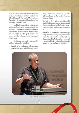 กรกฎาคม - กันยายน 2557 43
ภาพที่ 3 Prof. Aaron Ciechanover
size fits all.” ซึ่งความแตกต่างของการใช้ชีวิตแต่ละ
คนนั้นไม่ได้นำมาพิจารณาในการรักษา ใครเป็นโรคอะไร
ก็รักษาไปในแบบเดียวกัน ผลลัพธ์ก็คือความล้มเหลว
ในการรักษา มีการดื้อยาและปฏิกิริยาต่อต้านการรักษา
ที่นำไปสู่การเสียชีวิตจำนวนมาก
	 เทคโนโลยีการถอดรหัสจีโนม (genome) ของ
ผู้ป่วยจะช่วยในการทำนายการตอบสนองของผู้ป่วยต่อ
การรักษา ปัจจุบันเทคนิคการถอดรหัสจีโนมพัฒนาไป
อย่างรวดเร็ว ใช้เวลาน้อยกว่าหนึ่งชั่วโมงและราคา
ประมาณ 1,000 ดอลลาร์สหรัฐ สิ่งเหล่านี้จะนำไปสู่
ความก้าวหน้าในการพัฒนาเทคนิคการรักษาและยาที่
จำเพาะบุคคล
	 Prof. Ciechanover มองว่า การแพทย์ทุกวันนี้
เป็นไปใน 3 ทิศทางที่ขนานกัน ได้แก่
-	 ทิศทางที่ 1 คือ การพัฒนาอุปกรณ์ทางการแพทย์
ปัจจุบันเราประสบความสำเร็จในการถ่ายภาพที่
ซับซ้อน มีมีดรังสีแกมมาสำหรับผ่าตัด และผ่าตัด
เปลี่ยนถ่ายอวัยวะได้ จะเห็นว่าเทคนิคทางวิศวกรรม
มีบทบาทสำคัญมาก
-	 ทิศทางที่ 2 คือ การปฏิรูปการแพทย์โดยการใช้
เซลล์ต้นกำเนิด (stem cell) เราสามารถเลี้ยงเซลล์
ที่ออกแบบมาเพื่อทดแทนเนื้อเยื่อที่เสียหายและ
สามารถแก้ปัญหาการเสื่อมสภาพของเซลล์สำคัญ
ได้
-	 ทิศทางที่ 3 คือ การพัฒนายา การค้นพบยาในยุค
แรกๆ เกิดจากความบังเอิญ และยุคถัดมาเกิดจาก
การค้นคว้าทดลองที่ทันสมัย แต่น่าเสียดายว่าการ
พัฒนายาเน้นหนักไปที่ยาสำหรับรักษาโรคของคนมี
ฐานะและโรคที่ต้องรักษาอย่างต่อเนื่องเช่นอินซูลิน
(insulin) ได้รับความสนใจมากกว่ายาปฏิชีวนะ
 