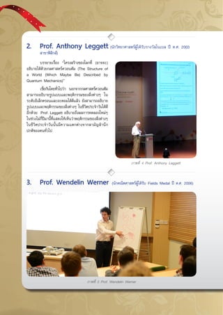 กรกฎาคม - กันยายน 255744
ภาพที่ 4 Prof. Anthony Leggett
	 บรรยายเรื่อง “โครงสร้างของโลกที่ (อาจจะ)
อธิบายได้ด้วยกลศาสตร์ควอนตัม (The Structure of
a World (Which Maybe Be) Described by
Quantum Mechanics)”
	 เชื่อกันโดยทั่วไปว่า นอกจากกลศาสตร์ควอนตัม
สามารถอธิบายรูปแบบและพฤติกรรมของสิ่งต่างๆ ใน
ระดับอิเล็กตรอนและอะตอมได้ดีแล้ว ยังสามารถอธิบาย
รูปแบบและพฤติกรรมของสิ่งต่างๆ ในชีวิตประจำวันได้ดี
อีกด้วย  Prof. Leggett อธิบายถึงผลการทดลองใหม่ๆ
ในช่วงไม่กี่ปีมานี้ที่แสดงให้เห็นว่าพฤติกรรมของสิ่งต่างๆ
ในชีวิตประจำวันนั้นมีความแตกต่างจากสามัญสำนึก
ปกติของคนทั่วไป
2.	 Prof. Anthony Leggett (นักวิทยาศาสตร์ผู้ได้รับรางวัลโนเบล ปี ค.ศ. 2003 	
	 สาขาฟิสิกส์)
3.	 Prof. Wendelin Werner (นักคณิตศาสตร์ผู้ได้รับ Fields Medal ปี ค.ศ. 2006)
ภาพที่ 5 Prof. Wendelin Werner
 