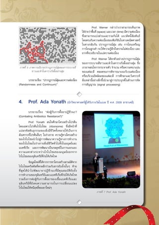 กรกฎาคม - กันยายน 2557 45
	 บรรยายเรื่อง “ปรากฏการณ์สุ่มและความต่อเนื่อง
(Randomness and Continuum)”
	 Prof. Werner กล่าวว่าเราสามารถเห็นภาพ
ได้ง่ายว่าพื้นที่ (space) และเวลา (time) มีความต่อเนื่อง
ซึ่งสามารถแบ่งส่วนและรวมกันได้  แนวคิดนี้สัมพันธ์
โดยตรงกับความต่อเนื่องของฟังก์ชันในทางคณิตศาสตร์  
ในทางกลับกัน ปรากฏการณ์สุ่ม เช่น การโยนเหรียญ
การโยนลูกเต๋า จะให้ความรู้สึกถึงความไม่ต่อเนื่อง และ
ยากที่จะอธิบายในแง่ความต่อเนื่อง
	 Prof. Werner ได้ยกตัวอย่างปรากฏการณ์สุ่ม
ของการระบายสีขาวและดำในตารางรังผึ้งอย่างสุ่ม ซึ่ง
เราอาจสนใจการกระจายตัว จำนวน หรือความหนาแน่น
ของแต่ละสี ตลอดจนการพิจารณาบนบริเวณต่อเนื่อง
หรือบริเวณปิดล้อมของแต่ละสี การศึกษาและวิเคราะห์
สิ่งเหล่านี้อย่างลึกซึ้งนำมาสู่การประยุกต์ในด้านการจัด
การสัญญาณ (signal processing)
ภาพที่ 6 ภาพการอธิบายปรากฏการณ์สุ่มของการระบายสี
ขาวและดำในตารางรังผึ้งอย่างสุ่ม
	 บรรยายเรื่อง “ต่อสู้กับการดื้อยาปฏิชีวนะ?
(Combating Antibiotics Resistance?)”
	 Prof. Yonath สนใจศึกษาโครงสร้างโปรตีน
โดยเฉพาะโปรตีนไรโบโซม (riborsome) ซึ่งมีหน้าที่
แปลรหัสพันธุกรรมของสิ่งมีชีวิตทั้งหลายให้เป็นการ
สังเคราะห์โปรตีนอื่นๆ ในร่างกาย ความรู้ทางโครงสร้าง
ของไรโบโซมนำไปสู่การพัฒนาความรู้ทางการทำงาน
ของไรโบโซมในร่างกายสิ่งมีชีวิตทั่วไปทั้งในมนุษย์และ
แบคทีเรีย และการพัฒนาเป็นกลยุทธ์ในการแยกแยะ
ความแตกต่างระหว่างไรโบโซมของมนุษย์ออกจาก
ไรโบโซมของจุลินทรีย์ที่ก่อให้เกิดโรค
	 ข้อมูลใหม่ที่ได้จากการหาโครงสร้างสามมิติจาก
ไรโบโซมคริสตัลที่ตกผลึกร่วมกับสารยับยั้งนั้นๆ ท้าย
ที่สุดได้นำไปพัฒนายาปฏิชีวนะที่มีคุณสมบัติยับยั้ง
การทำงานของจุลินทรีย์และแบคทีเรียที่ก่อให้เกิดโรค
รวมถึงการต่อสู้กับการดื้อยาของเชื้อแบคทีเรียและ
จุลินทรีย์ที่ยังคงความสามารถในการเปลี่ยนแปลง
ไรโบโซมให้หนีฤทธิ์ของยาใหม่ๆ
ภาพที่ 7 Prof. Ada Yonath
4.	 Prof. Ada Yonath (นักวิทยาศาสตร์ผู้ได้รับรางวัลโนเบล ปี ค.ศ. 2009 สาขาเคมี)
 