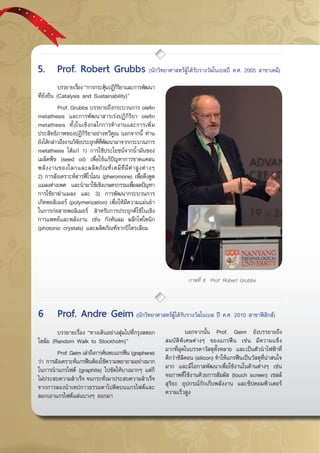 กรกฎาคม - กันยายน 255746
ภาพที่ 8 Prof. Robert Grubbs
	 บรรยายเรื่อง “การกระตุ้นปฏิกิริยาและการพัฒนา
ที่ยั่งยืน (Catalysis and Sustainability)”
	 Prof. Grubbs บรรยายถึงกระบวนการ olefin
metathesis และการพัฒนาสารเร่งปฏิกิริยา olefin
metathesis ทั้งในเชิงกลไกการทำงานและการเพิ่ม
ประสิทธิภาพของปฏิกิริยาอย่างทวีคูณ นอกจากนี้ ท่าน
ยังได้กล่าวถึงงานวิจัยประยุกต์ที่พัฒนามาจากกระบวนการ
metathesis ได้แก่ 1) การใช้ประโยชน์จากน้ำมันของ
เมล็ดพืช (seed oil) เพื่อใช้แก้ปัญหาการขาดแคลน
พลังงานของโลกและผลิตภัณฑ์เคมีที่มีค่าสูงต่างๆ  
2) การสังเคราะห์สารฟีโรโมน (pheromone) เพื่อดึงดูด
แมลงต่างเพศ และนำมาใช้เชิงเกษตรกรรมเพื่อลดปัญหา
การใช้ยาฆ่าแมลง และ 3) การพัฒนากระบวนการ
เกิดพอลิเมอร์ (polymerization) เพื่อให้มีความแม่นยำ
ในการก่อสายพอลิเมอร์ สำหรับการประยุกต์ใช้ในเชิง
การแพทย์และพลังงาน เช่น กังหันลม ผลึกโฟโตนิก
(photonic crystals) และผลิตภัณฑ์จากปิโตรเลียม
	 บรรยายเรื่อง “ทางเดินอย่างสุ่มไปที่กรุงสตอก
โฮล์ม (Random Walk to Stockholm)”
	 Prof. Geim เล่าถึงการค้นพบแกรฟีน (graphene)
ว่า การสังเคราะห์แกรฟีนต้องใช้ความพยายามอย่างมาก
ในการนำแกรไฟต์ (graphite) ไปขัดให้บางมากๆ แต่ก็
ไม่ประสบความสำเร็จ จนกระทั่งมาประสบความสำเร็จ
จากการลองนำเทปกาวธรรมดาไปติดบนแกรไฟต์และ
ลอกเอาแกรไฟต์แผ่นบางๆ ออกมา
	 นอกจากนั้น Prof. Geim ยังบรรยายถึง
สมบัติพิเศษต่างๆ ของแกรฟีน เช่น มีความแข็ง
มากที่สุดในบรรดาวัสดุทั้งหลาย และเป็นตัวนำไฟฟ้าที่
ดีกว่าซิลิคอน (silicon) ทำให้แกรฟีนเป็นวัสดุที่น่าสนใจ
มาก และมีโอกาสพัฒนาเพื่อใช้งานในด้านต่างๆ เช่น
จอภาพที่ใช้งานด้วยการสัมผัส (touch screen) เซลล์
สุริยะ อุปกรณ์กักเก็บพลังงาน และชิปคอมพิวเตอร์
ความเร็วสูง
5.	 Prof. Robert Grubbs (นักวิทยาศาสตร์ผู้ได้รับรางวัลโนเบลปี ค.ศ. 2005 สาขาเคมี)
6	 Prof. Andre Geim (นักวิทยาศาสตร์ผู้ได้รับรางวัลโนเบล ปี ค.ศ. 2010 สาขาฟิสิกส์)
 