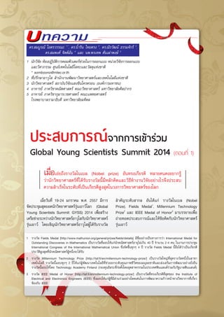 บทความบ
	 เมื่อวันที่ 19-24 มกราคม พ.ศ. 2557 มีการ
จัดประชุมสุดยอดนักวิทยาศาสตร์รุ่นเยาว์โลก (Global
Young Scientists Summit: GYSS) 2014 เพื่อสร้าง
เครือข่ายระหว่างนักวิทยาศาสตร์อาวุโสกับนักวิทยาศาสตร์
รุ่นเยาว์ โดยเชิญนักวิทยาศาสตร์อาวุโสผู้ได้รับรางวัล
ประสบการณ์จากการเข้าร่วม
Global Young Scientists Summit 2014 (ตอนที่ 1)
ดร.สมบูรณ์ โอตรวรรณะ 1,*
, ดร.น้ำริน ไทยตรง 2
, ดร.ณิรวัฒน์ ธรรมจักร์ 3
,
ดร.สมพงค์ จิตต์มั่น 4
และ นพ.พรเทพ ตั่นเผ่าพงษ์ 5
1	 นักวิจัย ห้องปฏิบัติการคอมพิวเตอร์ช่วยในการออกแบบ หน่วยวิจัยการออกแบบ
และวิศวกรรม ศูนย์เทคโนโลยีโลหะและวัสดุแห่งชาติ
	 * somboono@mtec.or.th
2	 ที่ปรึกษาอาวุโส สำนักงานพัฒนาวิทยาศาสตร์และเทคโนโลยีแห่งชาติ
3	 นักวิทยาศาสตร์ สถาบันวิจัยแสงซินโครตรอน (องค์การมหาชน)
4	 อาจารย์ ภาควิชาคณิตศาสตร์ คณะวิทยาศาสตร์ มหาวิทยาลัยศิลปากร
5	 อาจารย์ ภาควิชากุมารเวชศาสตร์ คณะแพทยศาสตร์
	 โรงพยาบาลรามาธิบดี มหาวิทยาลัยมหิดล
เมื่อเอ่ยถึงรางวัลโนเบล (Nobel prize) อันทรงเกียรติ หลายคนคงอยากรู้
ว่านักวิทยาศาสตร์ที่ได้รับรางวัลนี้มีหลักคิดและวิธีทำงานวิจัยอย่างไรจึงประสบ
ความสำเร็จในระดับที่เป็นเกียรติสูงสุดในวงการวิทยาศาสตร์ของโลก
สำคัญระดับสากล อันได้แก่ รางวัลโนเบล (Nobel
Prize), Fields Medal1
, Millennium Technology
Prize2
และ IEEE Medal of Honor3
มาบรรยายเพื่อ
ถ่ายทอดประสบการณ์และให้ข้อคิดกับนักวิทยาศาสตร์
รุ่นเยาว์
1	 รางวัล Fields Medal [http://www.mathunion.org/general/prizes/fields/details] มีชื่ออย่างเป็นทางการว่า International Medal for
Outstanding Discoveries in Mathematics เป็นรางวัลที่มอบให้แก่นักคณิตศาสตร์อายุไม่เกิน 40 ปี จำนวน 2-4 คน ในงานการประชุม  
International Congress of the International Mathematical Union ซึ่งจัดขึ้นทุกๆ 4 ปี รางวัล Fields Medal นี้ถือได้ว่าเป็นเกียรติ
ประวัติสูงสุดที่นักคณิตศาสตร์ผู้หนึ่งจะได้รับ
2	 รางวัล Millennium Technology Prize [http://taf.fi/en/millennium-technology-prize/] เป็นรางวัลใหญ่ที่สุดรางวัลหนึ่งในสาขา
เทคโนโลยี รางวัลนี้มอบทุกๆ 2 ปีให้แก่ผู้พัฒนาเทคโนโลยีที่ช่วยยกระดับคุณภาพชีวิตของมนุษยชาติและส่งเสริมการพัฒนาอย่างยั่งยืน
รางวัลนี้มอบให้โดย Technology Academy Finland (กองทุนอิสระที่ก่อตั้งโดยอุตสาหกรรมในประเทศฟินแลนด์ร่วมกับรัฐบาลฟินแลนด์)
3	 รางวัล IEEE Medal of Honor [http://taf.fi/en/millennium-technology-prize/] เป็นรางวัลที่ทรงเกียรติที่สุดของ the Institute of
Electrical and Electronics Engineers (IEEE) ซึ่งมอบให้แก่ผู้ที่มีส่วนร่วมอย่างโดดเด่นในการพัฒนาความก้าวหน้าทางวิทยาการที่เกี่ยว
ข้องกับ IEEE
 