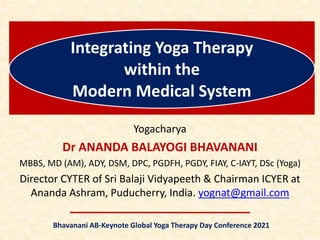 Integrating Yoga Therapy
within the
Modern Medical System
Yogacharya
Dr ANANDA BALAYOGI BHAVANANI
MBBS, MD (AM), ADY, DSM, DPC, PGDFH, PGDY, FIAY, C-IAYT, DSc (Yoga)
Director CYTER of Sri Balaji Vidyapeeth & Chairman ICYER at
Ananda Ashram, Puducherry, India. yognat@gmail.com
Bhavanani AB-Keynote Global Yoga Therapy Day Conference 2021
 
