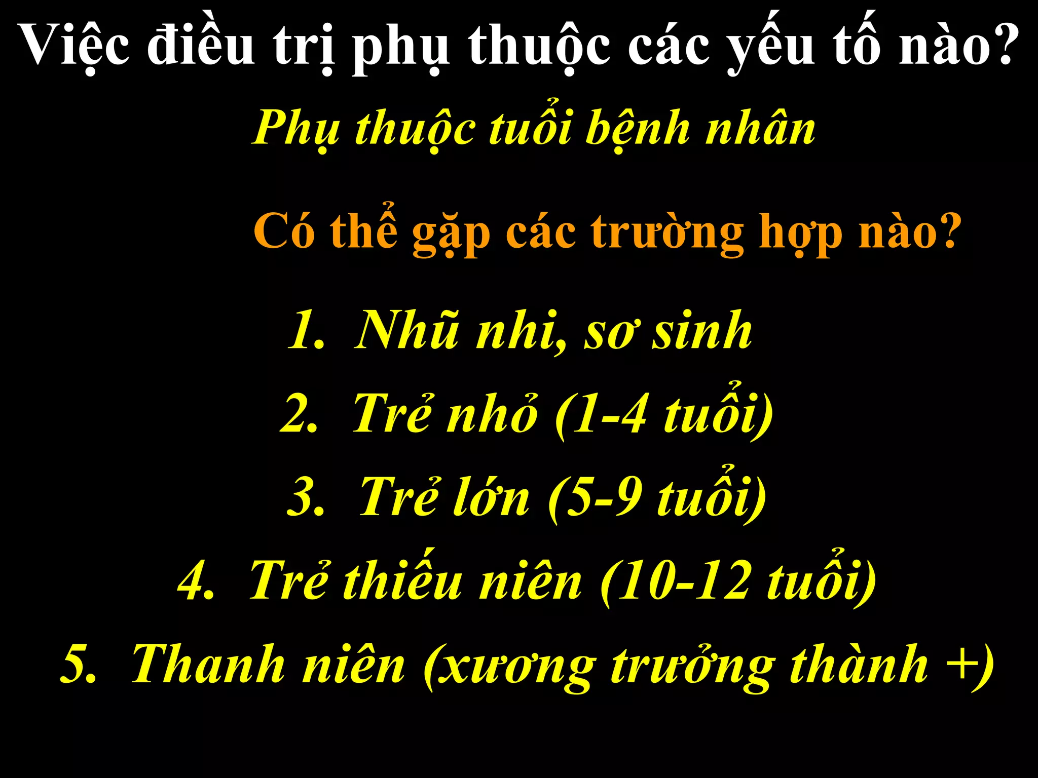 Về phương diện nào?
Việc điều trị phụ thuộc các yếu tố nào?
Năm nhóm tuổi
1. Nhũ nhi, sơ sinh
2. Trẻ nhỏ (1-4 tuổi)
3. Trẻ lớn (5-9 tuổi)
4. Trẻ thiếu niên (10-12 tuổi)
5. Thanh niên (xương trưởng thành +)
Phụ thuộc tuổi bệnh nhân
Có thể gặp các trường hợp nào?
 