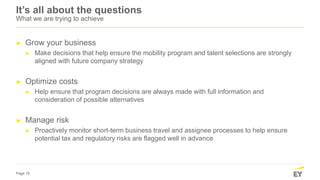 Page 15
It’s all about the questions
What we are trying to achieve
► Grow your business
► Make decisions that help ensure the mobility program and talent selections are strongly
aligned with future company strategy
► Optimize costs
► Help ensure that program decisions are always made with full information and
consideration of possible alternatives
► Manage risk
► Proactively monitor short-term business travel and assignee processes to help ensure
potential tax and regulatory risks are flagged well in advance
 