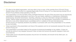 Page 1
Disclaimer
► EY refers to the global organization, and may refer to one or more, of the member firms of Ernst & Young
Global Limited, each of which is a separate legal entity. Ernst & Young LLP is a client-serving member firm of
Ernst & Young Global Limited operating in the US.
► This presentation is © 2015 EYGM Limited. All Rights Reserved. No part of this document may be reproduced,
transmitted or otherwise distributed in any form or by any means, electronic or mechanical, including by
photocopying, facsimile transmission, recording, rekeying or using any information storage and retrieval
system, without written permission from Ernst & Young LLP. Any reproduction, transmission or distribution of
this form or any of the material herein is prohibited and is in violation of US and international law.
Ernst & Young LLP expressly disclaims any liability in connection with use of this presentation or its contents
by any third party.
► Views expressed in this presentation are those of the speakers and do not necessarily represent the views of
Ernst & Young LLP.
► This presentation is provided solely for the purpose of enhancing knowledge on tax matters. It does not
provide tax advice to any taxpayer because it does not take into account any specific taxpayer’s facts and
circumstances.
► These slides are for educational purposes only and are not intended, and should not be relied upon, as
accounting advice.
 