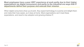 Page 22
Most employees have a poor HRIT experience at work partly due to their higher
expectations (as digital consumers) and partly to the industrial era ways that IT
departments define their purpose and execute their mission
When digital consumers show up at work, they expect technology to surprise and delight them
and make their lives easier, as it does at home. Most organizations can’t meet these
expectations, and result is low adoption and growing shadow IT.
 