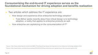 Page 23
1Source: http://www.networkworld.com/article/2880179/software/how-design-and-experience-drive-enterprise-technology-adoption.html
2Source: http://www.forbes.com/sites/louiscolumbus/2014/03/24/how-enterprises-are-capitalizing-on-the-consumerization-of-it/
Consumerizing the end-to-end IT experience serves as the
foundational mechanism for driving adoption and benefits realization
► Two articles which address the IT experience are:
► How design and experience drive enterprise technology adoption1
► Yves Béhar spoke recently about how critical design is to technology
adoption, a reality that applies to enterprise products as well.
► How enterprise are capitalizing on the consumerization of IT2
 