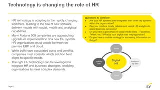 Page 6
Technology is changing the role of HR
► HR technology is adapting to the rapidly changing
workforce, leading to the rise of new software
delivery models with social, mobile and analytical
capabilities.
► Many Fortune 500 companies are approaching
upgrade or implementation of a new HR system.
HR organizations must decide between on-
premise ERP and cloud.
► While both have associated costs and benefits,
companies must consider which solution best
aligns to specific needs.
► The right HR technology can be leveraged to
integrate HR and business strategies, enabling
organizations to meet complex demands.
Questions to consider:
► Are your HR systems well-integrated with other key systems
within the organization?
► Can you produce timely, reliable and useful HR analytics to
assist business decisions?
► Do you have a presence on social media sites – Facebook,
Twitter, etc.? What is your digital road map/approach?
► Do you have a mobile strategy for accessing information on
the go?
Digital
HR
Cloud
Mobility/
web
Analytics/
big data
Social
 