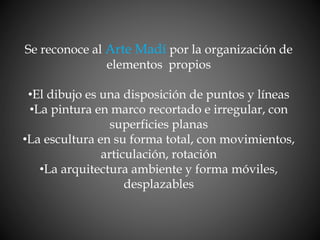 Se reconoce al Arte Madí por la organización de
elementos propios
•El dibujo es una disposición de puntos y líneas
•La pintura en marco recortado e irregular, con
superficies planas
•La escultura en su forma total, con movimientos,
articulación, rotación
•La arquitectura ambiente y forma móviles,
desplazables
 