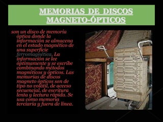 son un disco de memoria óptica donde la información se almacena en el estado magnético de una superficie  ferromagnética . La información se lee óptimamente y se escribe combinando métodos magnéticos y ópticos. Las memorias de discos magneto ópticos son de tipo no volátil, de acceso secuencial, de escritura lenta y lectura rápida. Se usa como memoria terciaria y fuera de línea. 