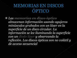 Las  memorias en disco óptico  almacenan información usando agujeros minúsculos grabados con un láser en la superficie de un disco circular. La información se lee iluminando la superficie con un  diodo láser  y observando la reflexión. Los discos ópticos son no volátil y de acceso secuencial 
