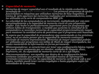 Capacidad de memoria  Memorias de mayor capacidad son el resultado de la rápida evolución en tecnología de  materiales semiconductores . Los primeros programas de ajedrez funcionaban en máquinas que utilizaban memorias de base magnética. A inicios de 1970 aparecen las memorias realizadas por semiconductores, como las utilizadas en la serie de computadoras IBM 370. La velocidad de los computadores se incrementó, multiplicada por 100.000 aproximadamente y la capacidad de memoria creció en una proporción similar. Este hecho es particularmente importante para los programas que utilizan tablas de transposición: a medida que aumenta la velocidad de la computadora se necesitan memorias de capacidad proporcionalmente mayor para mantener la cantidad extra de posiciones que el programa está buscando. Se espera que la capacidad de procesadores siga aumentando en los próximos años; no es un abuso pensar que la capacidad de memoria continuará creciendo de manera impresionante. Memorias de mayor capacidad podrán ser utilizadas por programas con tablas de Hash de mayor envergadura, las cuales mantendrán la información en forma permanente. Minicomputadoras: se caracterizan por tener una configuración básica regular que puede estar compuesta por un monitor, unidades de disquete, disco, impresora, etc. Su capacidad de memoria varía de 16 a 256 kbytes.  Macrocomputadoras: son aquellas que dentro de su configuración básica contienen unidades que proveen de capacidad masiva de información, terminales (monitores), etc. Su capacidad de memoria varía desde 256 a 512 kbytes, también puede tener varios megabytes o hasta gigabytes según las necesidades de la empresa.  