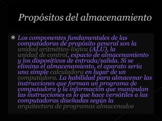 Los componentes fundamentales de las computadoras de propósito general son la  unidad aritmético-lógica  (ALU), la  unidad de control , espacio de almacenamiento y los dispositivos de entrada/salida. Si se elimina el almacenamiento, el aparato sería una simple  calculadora  en lugar de un  computadora . La habilidad para almacenar las instrucciones que forman un programa de computadora y la información que manipulan las instrucciones es lo que hace versátiles a las computadoras diseñadas según la  arquitectura de programas almacenados 