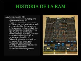 La denominación “de  Acceso aleatorio ” surgió para diferenciarlas de las  memoria de acceso secuencial , debido a que en los comienzos de la computación, las memorias principales (o primarias) de las computadoras eran siempre de tipo RAM y las memorias secundarias (o masivas) eran de acceso secuencial (cintas o tarjetas perforadas). Es frecuente pues que se hable de memoria RAM para hacer referencia a la memoria principal de una computadora, pero actualmente la denominación no es precisa. 