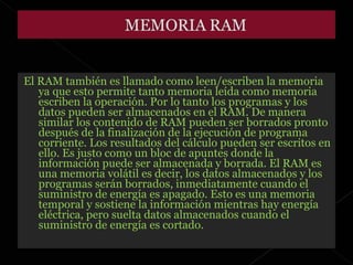 El RAM también es llamado como leen/escriben la memoria ya que esto permite tanto memoria leída como memoria escriben la operación. Por lo tanto los programas y los datos pueden ser almacenados en el RAM. De manera similar los contenido de RAM pueden ser borrados pronto después de la finalización de la ejecución de programa corriente. Los resultados del cálculo pueden ser escritos en ello. Es justo como un bloc de apuntes donde la información puede ser almacenada y borrada. El RAM es una memoria volátil es decir, los datos almacenados y los programas serán borrados, inmediatamente cuando el suministro de energía es apagado. Esto es una memoria temporal y sostiene la información mientras hay energía eléctrica, pero suelta datos almacenados cuando el suministro de energía es cortado. 
