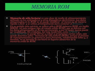 Memoria de sólo lectura ) es una clase de medio de almacenamiento utilizado en los ordenadores y otros dispositivos electrónicos. Los datos almacenados en la ROM no se puede modificar -al menos no de manera rápida o fácil- y se utiliza principalmente para contener el  firmware   En su sentido más estricto, se refiere sólo a ROM máscara ROM -en inglés MROM- (el más antiguo tipo de estado sólido ROM), que se fabrica con los datos almacenados en forma permanente, y por lo tanto, nunca puede ser modificada. Sin embargo, las más modernas, como  EPROM  y  Flash EEPROM  se puede borrar y volver a programar varias veces, aún siendo descritos como "memoria de sólo lectura (ROM), porque el proceso de reprogramación en general es poco frecuente, relativamente lento y, a menudo, no se permite la escritura en lugares aleatorios de la memoria.celda de ROM: 