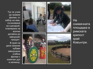.

   Тук се учим
    да правим
    филми, от
избор на име,    На
  съчиняване
                 снимачната
 на сценарий,
планиране на     площадка в
        всички   римската
   детайли до
                 крепост
     завършен
      продукт.   край
     В края на   Ковънтри.
 деня имахме
        хубави
   завършени
        учебни
      филми с
  комичен дух
    и хепиенд.
 