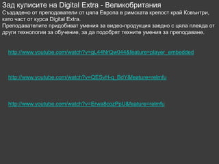 Зад кулисите на Digital Extra - Великобритания
Създадено от преподаватели от цяла Европа в римската крепост край Ковънтри,
като част от курса Digital Extra.
Преподавателите придобиват умения за видео-продукция заедно с цяла плеяда от
други технологии за обучение, за да подобрят техните умения за преподаване.


  http://www.youtube.com/watch?v=gL44NrQw044&feature=player_embedded



  http://www.youtube.com/watch?v=QESvH-q_BdY&feature=relmfu



  http://www.youtube.com/watch?v=Erwa8cozPpU&feature=relmfu
 