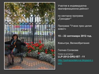 Участие в индивидуална
квалификационна дейност

по секторна програма
„Грюндвиг”

Програма ”Учене през целия
живот»

15 – 22 септември 2012 год.

Ковънтри, Великобритания

Гюлназ Солакова
Номер на договора:
LLP-2012-GRU-IST - 11
http://gulnazsolakova.blogspot.c
om/
 