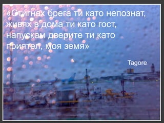 «Стигнах брега ти като непознат,
живях в дома ти като гост,
напускам дверите ти като
приятел, моя земя»
                           Tagore
 